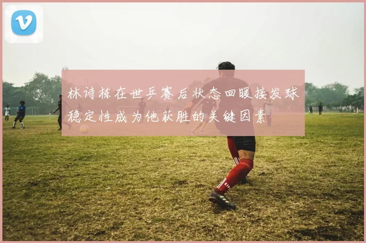 林诗栋在世乒赛后状态回暖接发球稳定性成为他获胜的关键因素